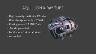 AQUILLION X-RAY TUBE
• High capacity multi slice CT tube
• Heat storage capacity – 7.5 MHU
• Cooling rate – 1.7 MHU/min
• Anode grounded
• Focal spot – 1.4mm x1.4mm
• Air cooled
 