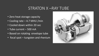 STRATON X –RAY TUBE
• Zero heat storage capacity
• Cooling rate – 4.7 MHU /min
• Cooled down within 20 sec
• Tube current – 500 mA
• Based on rotating envelope tube
• focal spot – tungsten and rhenium
 