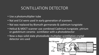 SCINTILLATION DETECTOR
• Use a photomultiplier tube
• NaI and CsI were used in early generation of scanners
• NaI was replaced by Bismuth germanate & cadmium tungstate
• Helical & MDCT scanner use combined Cadmium tungstate ,yttrium
or gadolinium ceramic scintillator with a photodetector
• Now a days solid state photodiode multiplier scintillation crystal
detector are used
 
