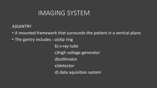 IMAGING SYSTEM
A)GANTRY
• A mounted framework that surrounds the patient in a vertical plane
• The gantry includes :-a)slip ring
b) x-ray tube
c)high voltage generator
d)collimator
e)detector
d) data aquisition system
 