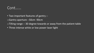 Cont……
• Two important features of gantry :-
oGantry aperture :-50cm -90cm
oTilting range :- 30 degree towards or away from the patient table
• Three intense white or low power laser light
 