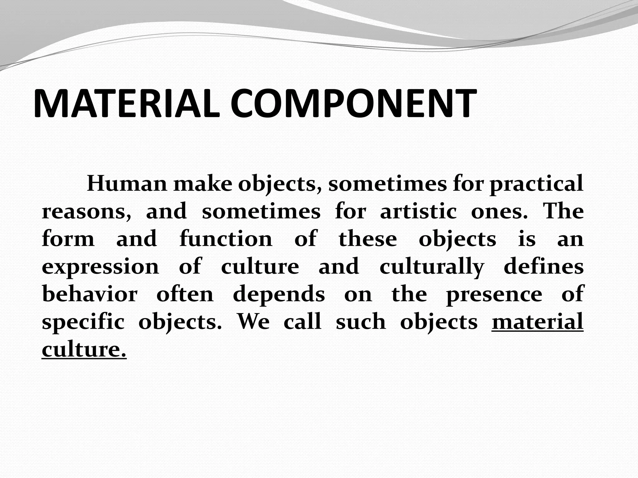 MATERIAL COMPONENT
Human make objects, sometimes for practical
reasons, and sometimes for artistic ones. The
form and function of these objects is an
expression of culture and culturally defines
behavior often depends on the presence of
specific objects. We call such objects material
culture.
 