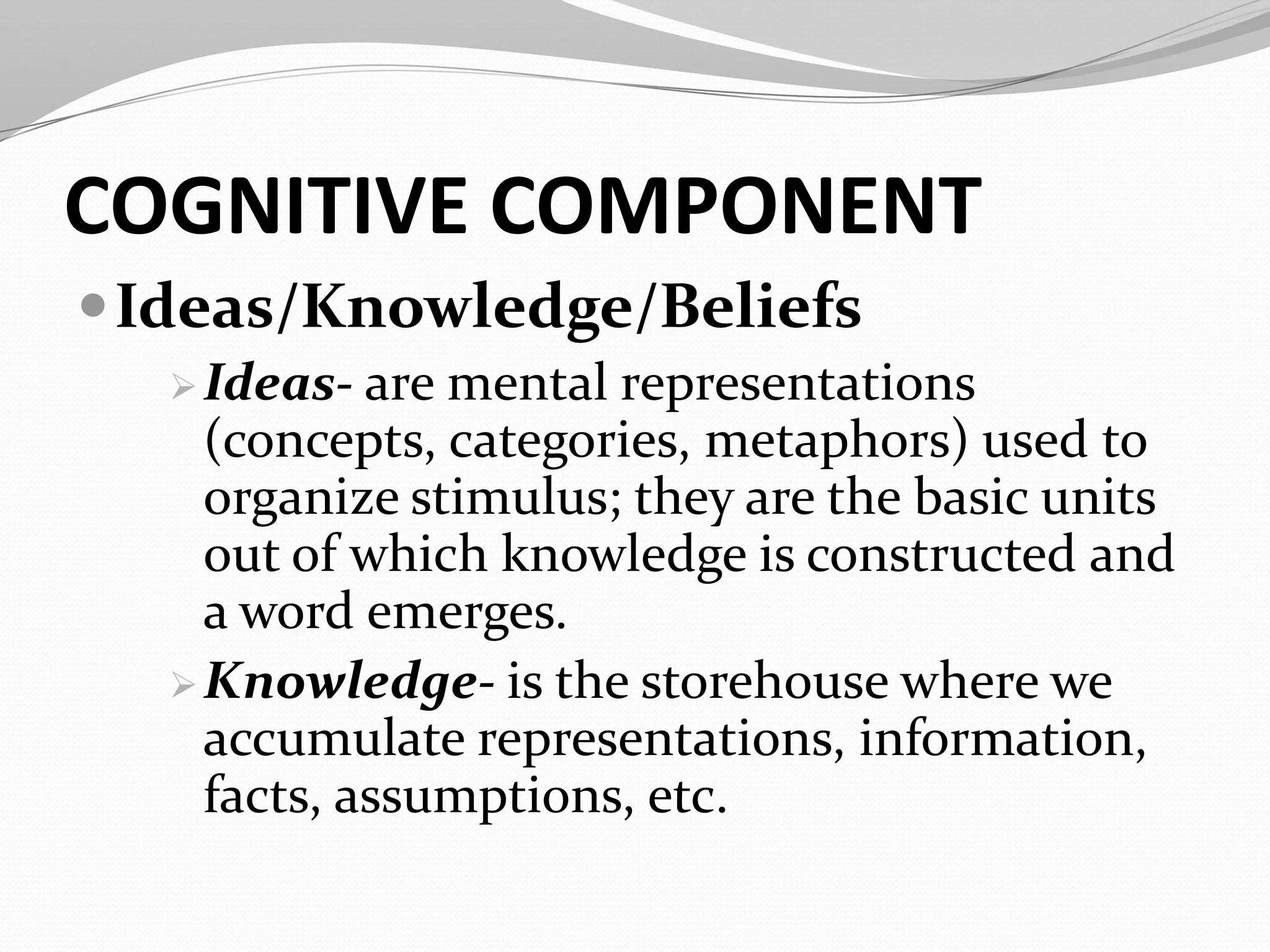 COGNITIVE COMPONENT
Ideas/Knowledge/Beliefs
Ideas- are mental representations
(concepts, categories, metaphors) used to
organize stimulus; they are the basic units
out of which knowledge is constructed and
a word emerges.
Knowledge- is the storehouse where we
accumulate representations, information,
facts, assumptions, etc.
 