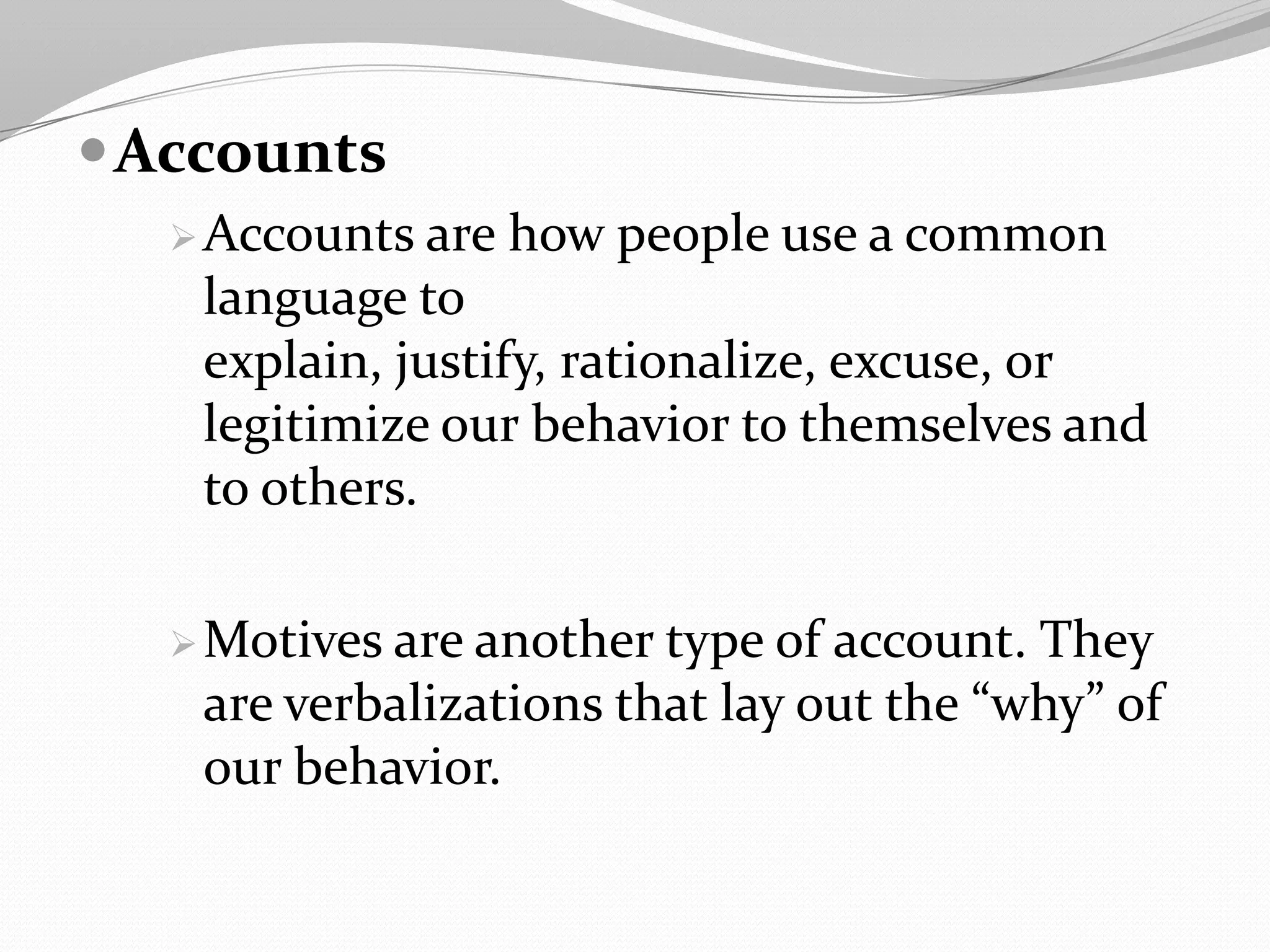 Accounts
Accounts are how people use a common
language to
explain, justify, rationalize, excuse, or
legitimize our behavior to themselves and
to others.
Motives are another type of account. They
are verbalizations that lay out the “why” of
our behavior.
 