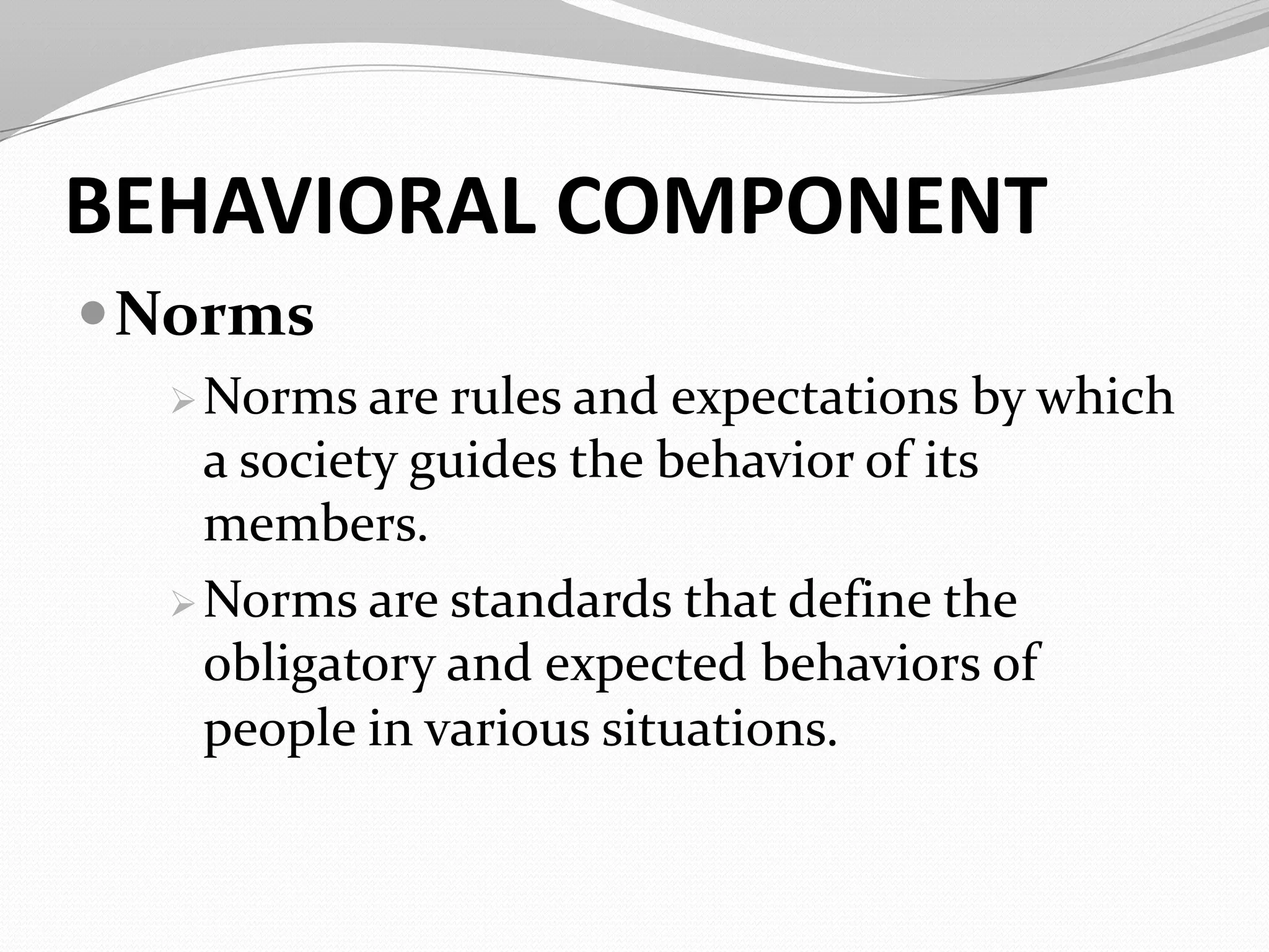 BEHAVIORAL COMPONENT
Norms
Norms are rules and expectations by which
a society guides the behavior of its
members.
Norms are standards that define the
obligatory and expected behaviors of
people in various situations.
 
