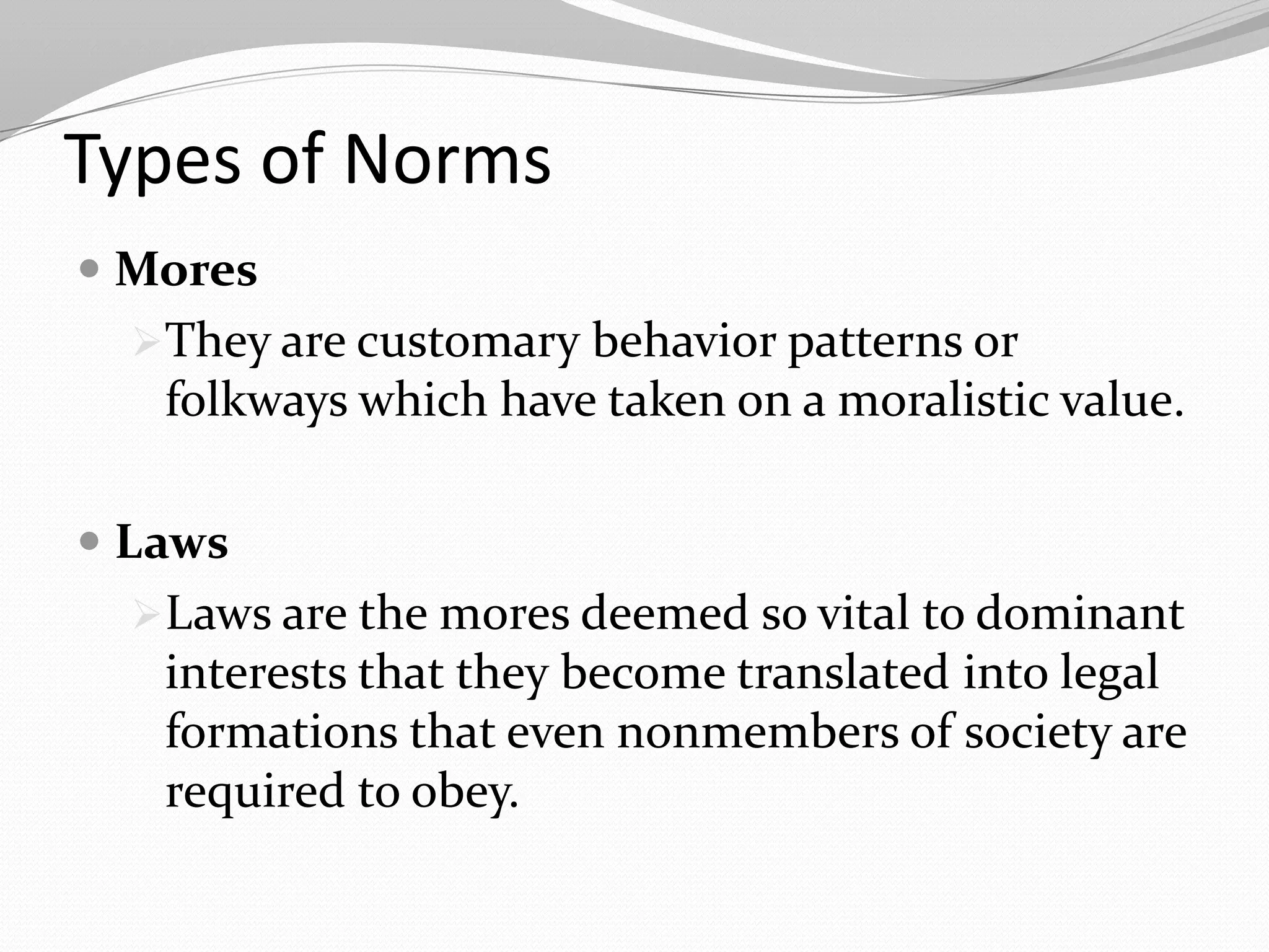Types of Norms
 Mores
They are customary behavior patterns or
folkways which have taken on a moralistic value.
 Laws
Laws are the mores deemed so vital to dominant
interests that they become translated into legal
formations that even nonmembers of society are
required to obey.
 