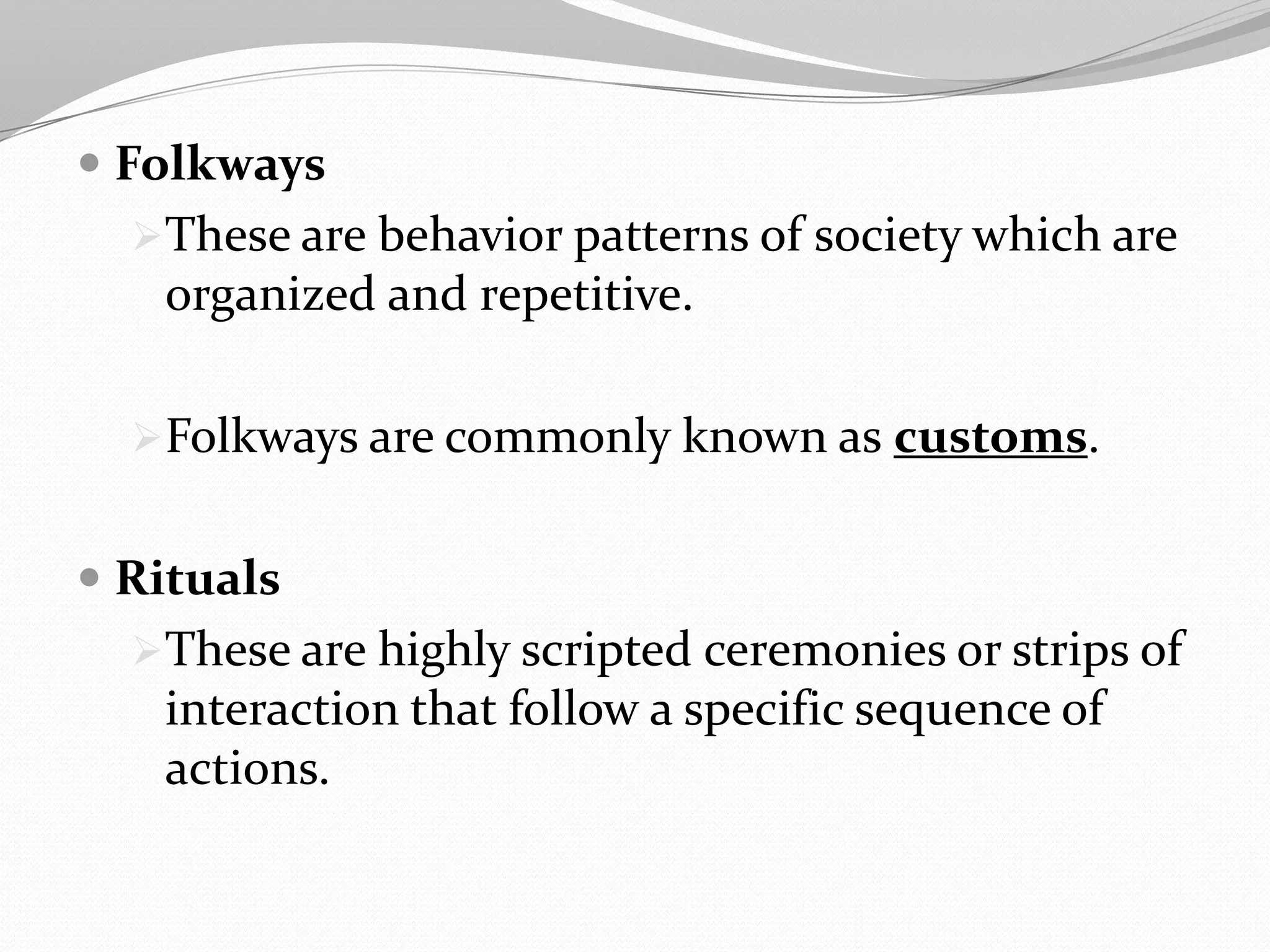  Folkways
These are behavior patterns of society which are
organized and repetitive.
Folkways are commonly known as customs.
 Rituals
These are highly scripted ceremonies or strips of
interaction that follow a specific sequence of
actions.
 