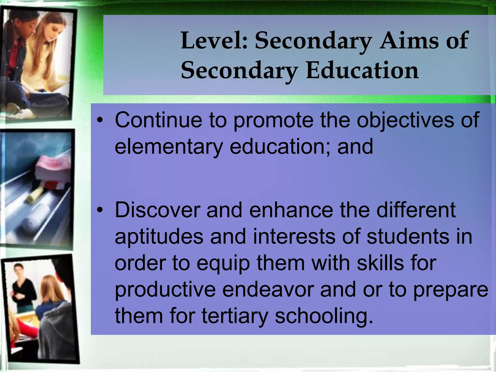 Level: Secondary Aims of
Secondary Education
• Continue to promote the objectives of
elementary education; and
• Discover and enhance the different
aptitudes and interests of students in
order to equip them with skills for
productive endeavor and or to prepare
them for tertiary schooling.
 
