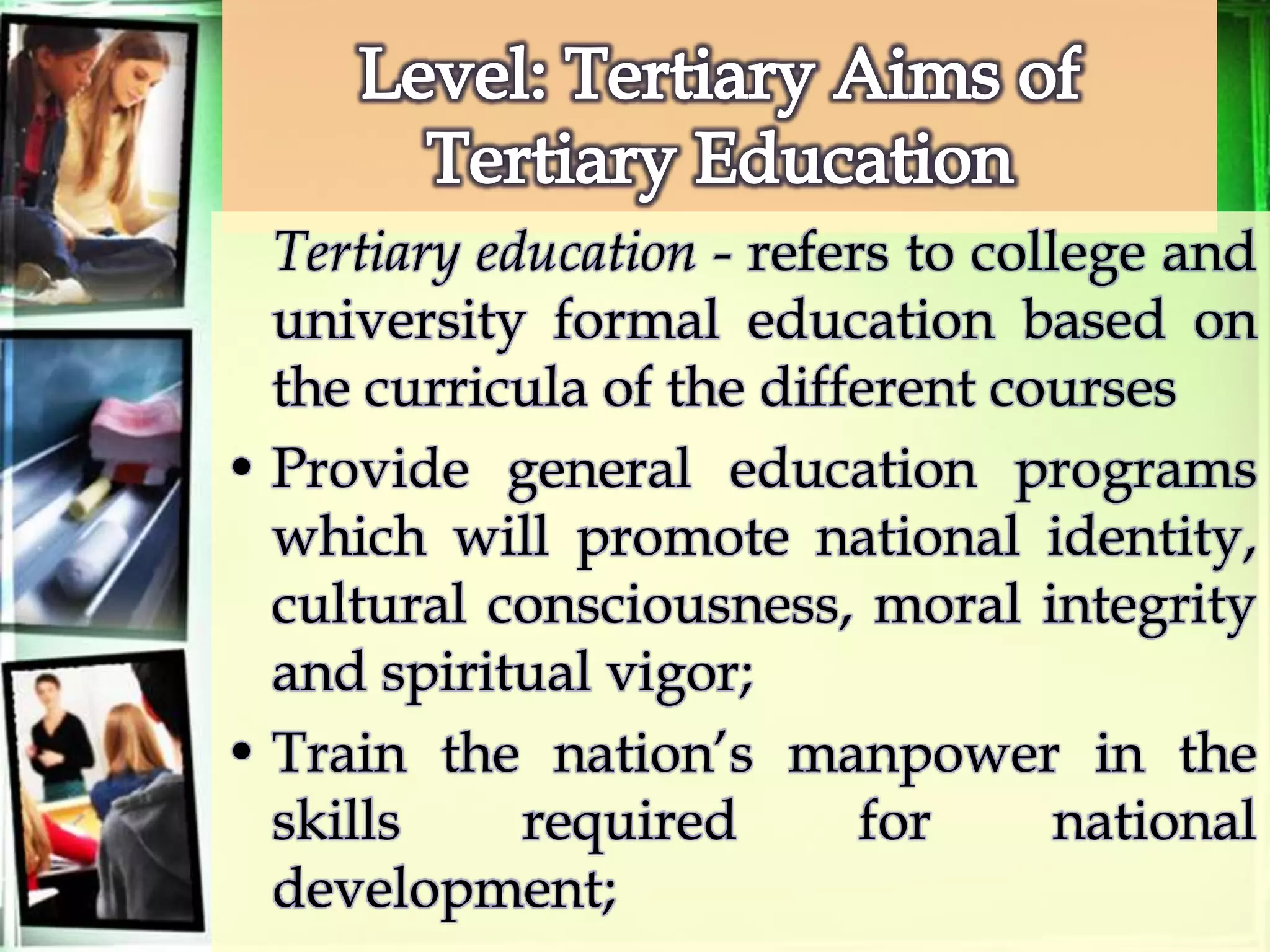 Tertiary education - refers to college and
university formal education based on
the curricula of the different courses
• Provide general education programs
which will promote national identity,
cultural consciousness, moral integrity
and spiritual vigor;
• Train the nation’s manpower in the
skills required for national
development;
 