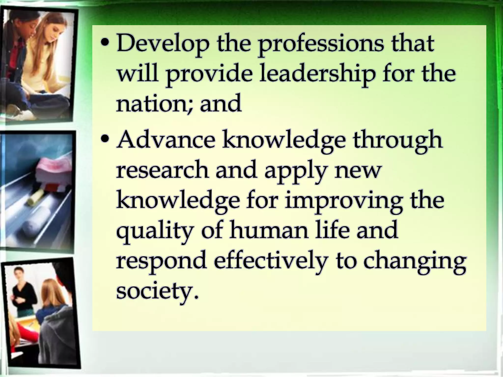 •Develop the professions that
will provide leadership for the
nation; and
•Advance knowledge through
research and apply new
knowledge for improving the
quality of human life and
respond effectively to changing
society.
 