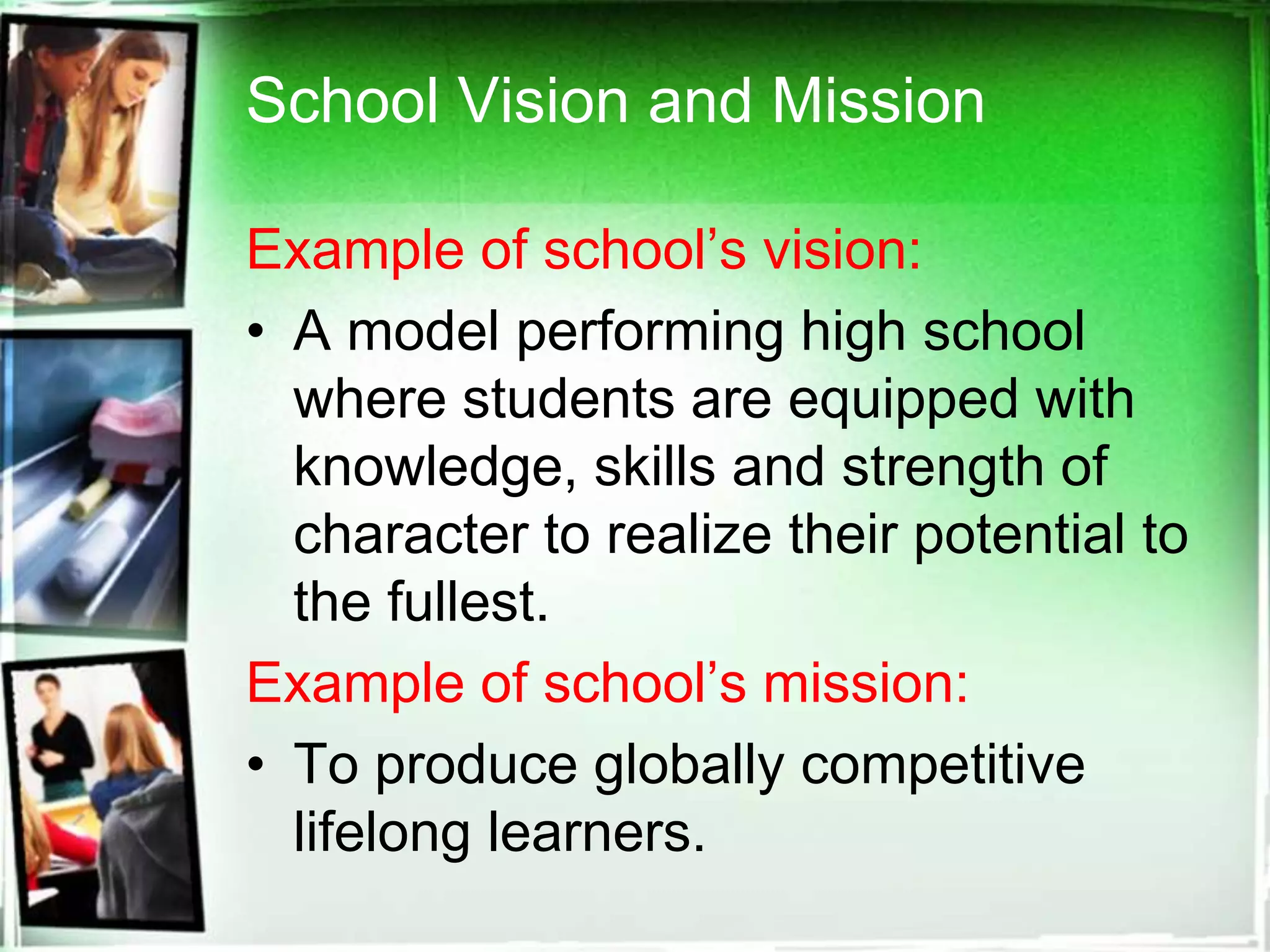 School Vision and Mission
Example of school’s vision:
• A model performing high school
where students are equipped with
knowledge, skills and strength of
character to realize their potential to
the fullest.
Example of school’s mission:
• To produce globally competitive
lifelong learners.
 