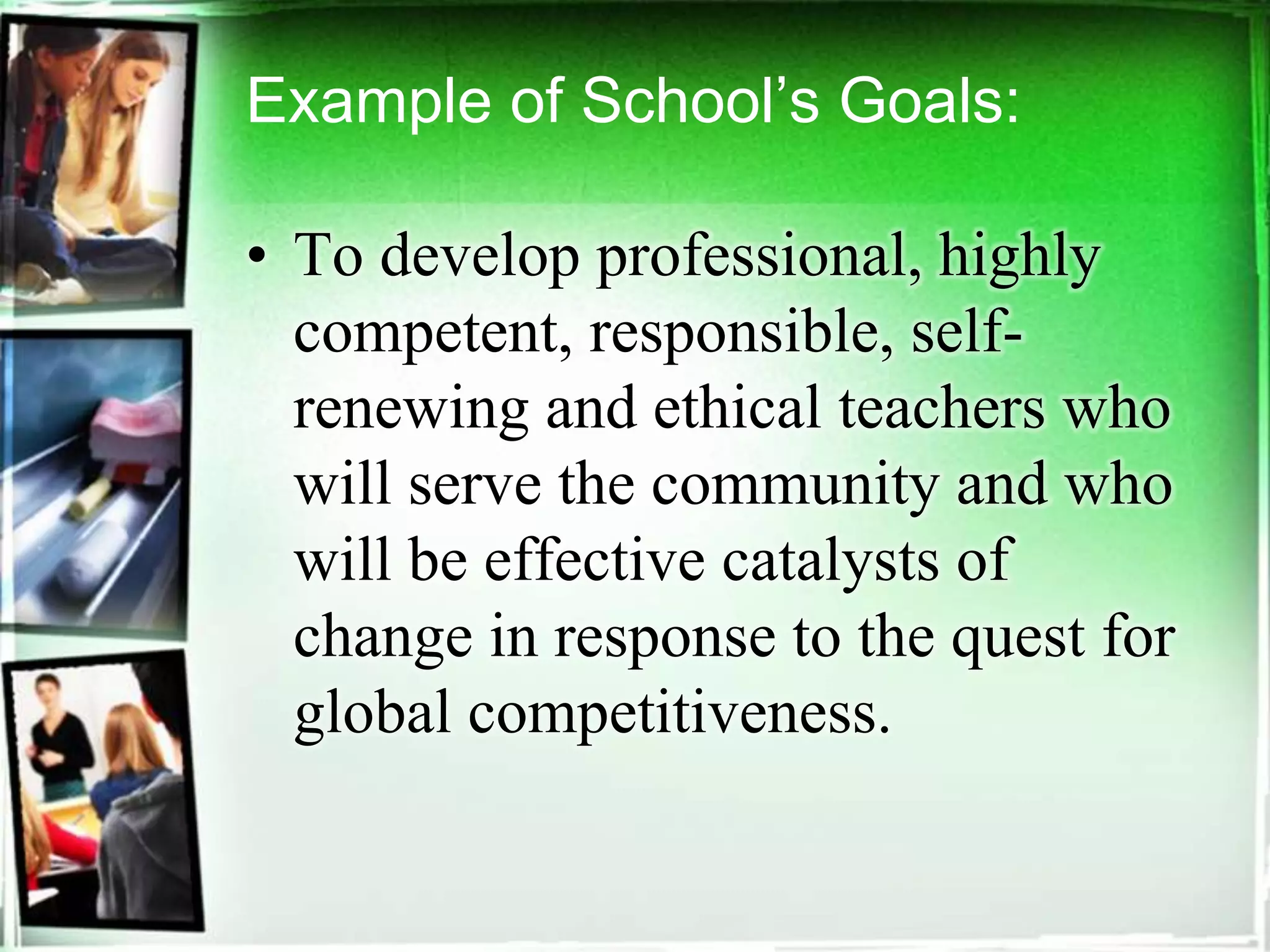 Example of School’s Goals:
• To develop professional, highly
competent, responsible, self-
renewing and ethical teachers who
will serve the community and who
will be effective catalysts of
change in response to the quest for
global competitiveness.
 