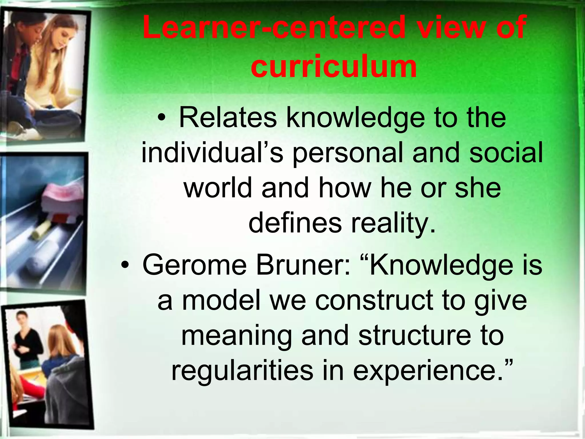Learner-centered view of
curriculum
• Relates knowledge to the
individual’s personal and social
world and how he or she
defines reality.
• Gerome Bruner: “Knowledge is
a model we construct to give
meaning and structure to
regularities in experience.”
 