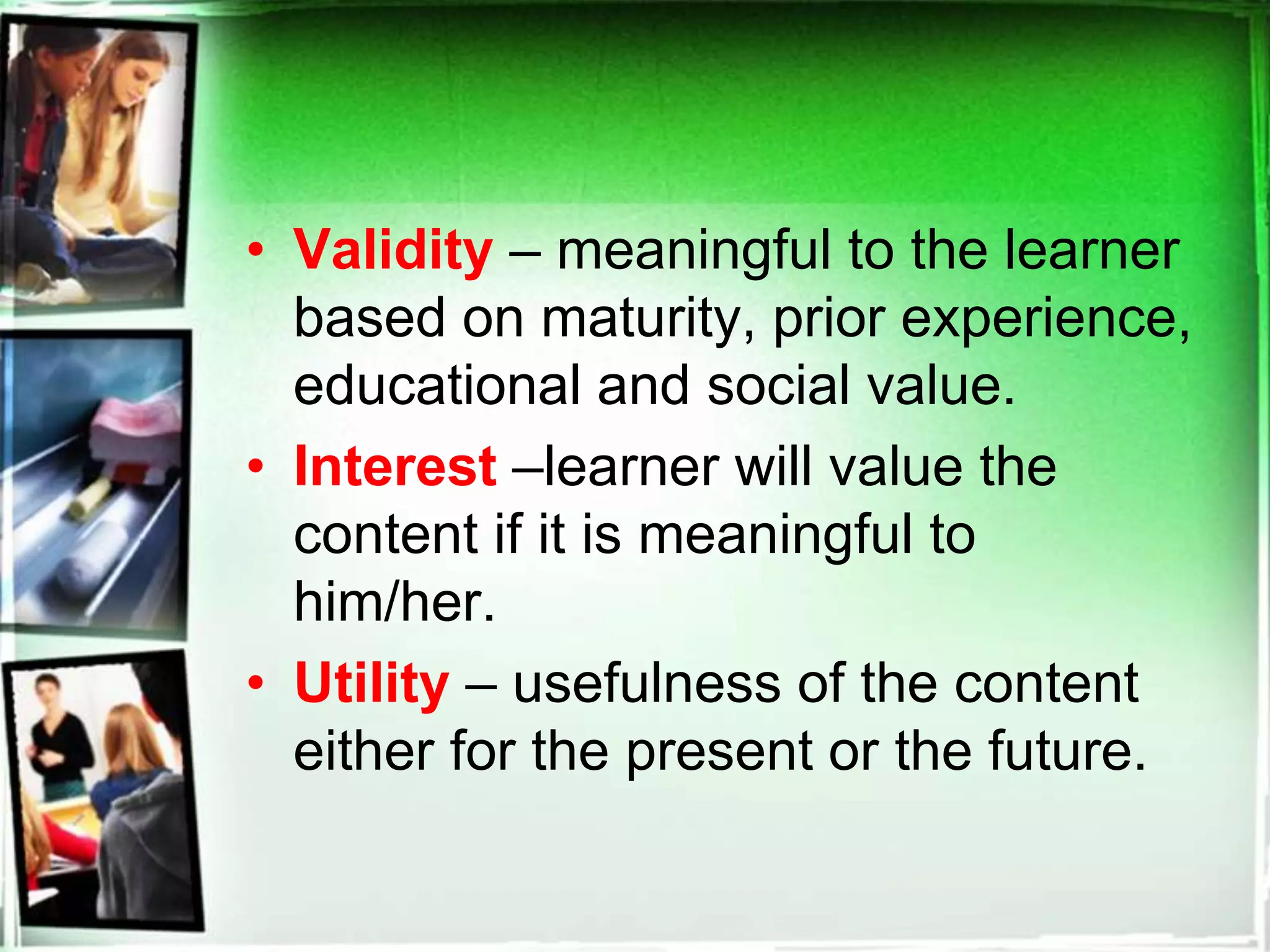 • Validity – meaningful to the learner
based on maturity, prior experience,
educational and social value.
• Interest –learner will value the
content if it is meaningful to
him/her.
• Utility – usefulness of the content
either for the present or the future.
 