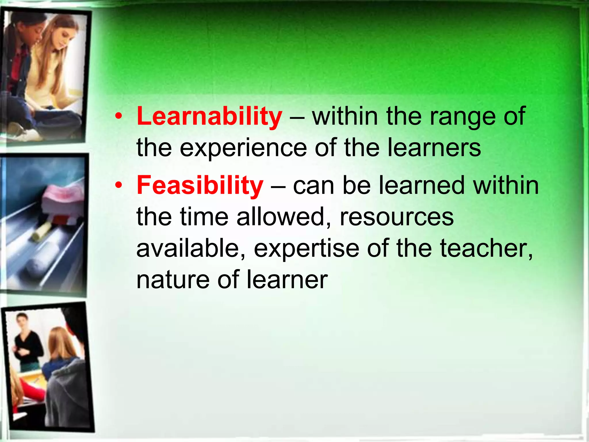• Learnability – within the range of
the experience of the learners
• Feasibility – can be learned within
the time allowed, resources
available, expertise of the teacher,
nature of learner
 