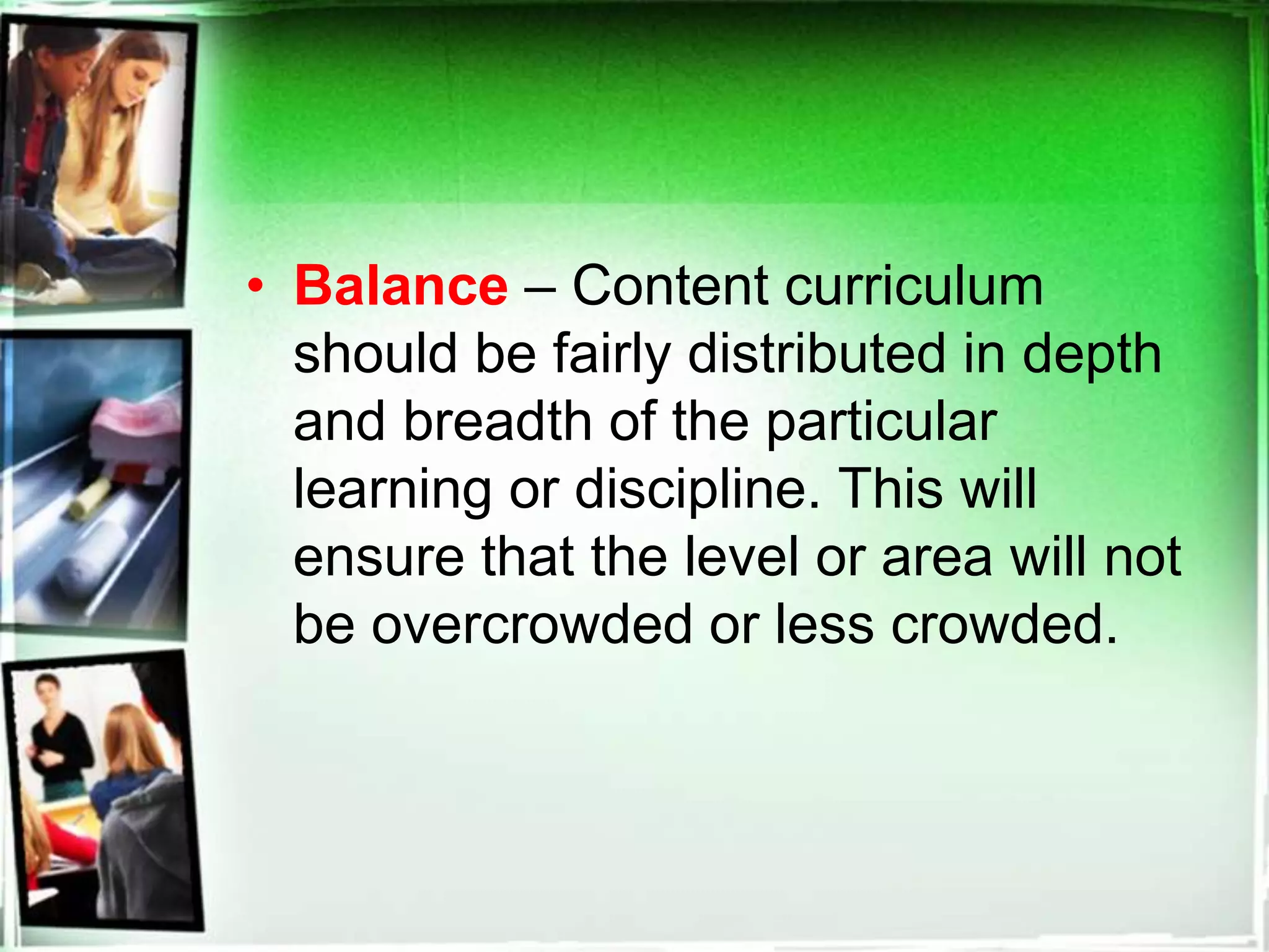 • Balance – Content curriculum
should be fairly distributed in depth
and breadth of the particular
learning or discipline. This will
ensure that the level or area will not
be overcrowded or less crowded.
 