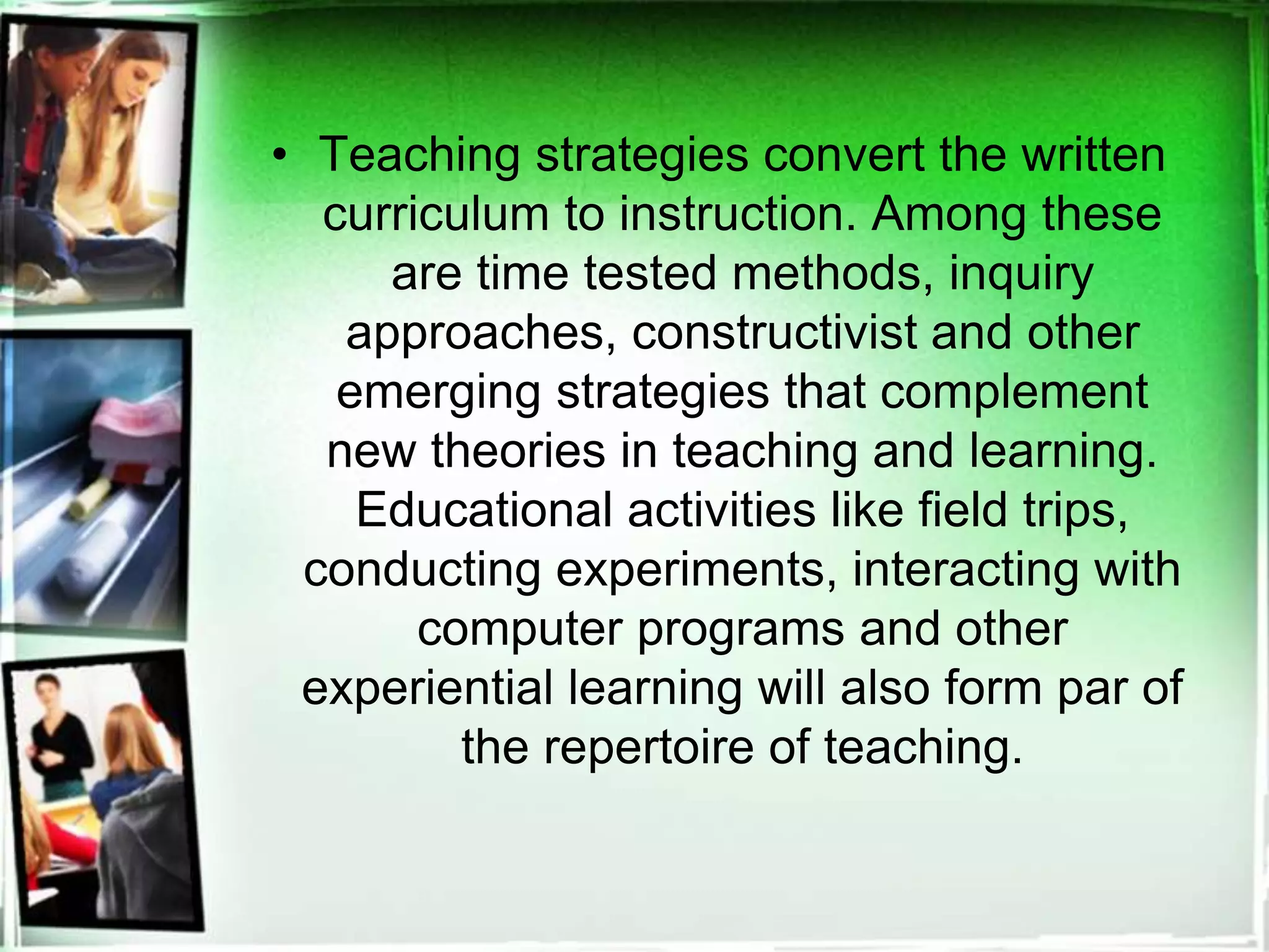 • Teaching strategies convert the written
curriculum to instruction. Among these
are time tested methods, inquiry
approaches, constructivist and other
emerging strategies that complement
new theories in teaching and learning.
Educational activities like field trips,
conducting experiments, interacting with
computer programs and other
experiential learning will also form par of
the repertoire of teaching.
 