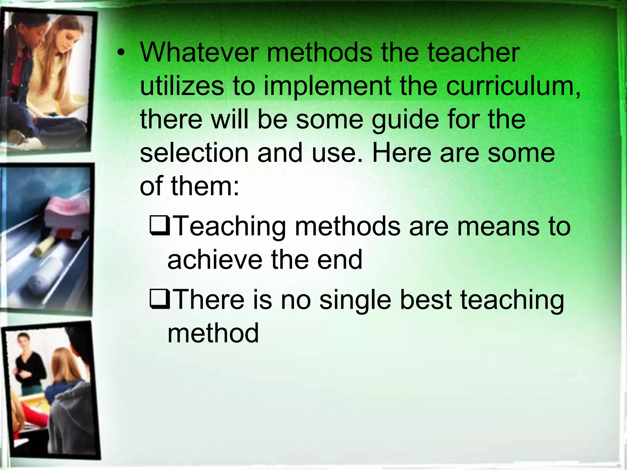 • Whatever methods the teacher
utilizes to implement the curriculum,
there will be some guide for the
selection and use. Here are some
of them:
Teaching methods are means to
achieve the end
There is no single best teaching
method
 