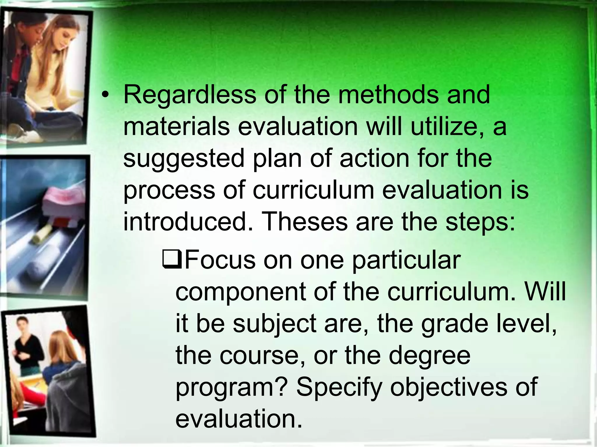 • Regardless of the methods and
materials evaluation will utilize, a
suggested plan of action for the
process of curriculum evaluation is
introduced. Theses are the steps:
Focus on one particular
component of the curriculum. Will
it be subject are, the grade level,
the course, or the degree
program? Specify objectives of
evaluation.
 