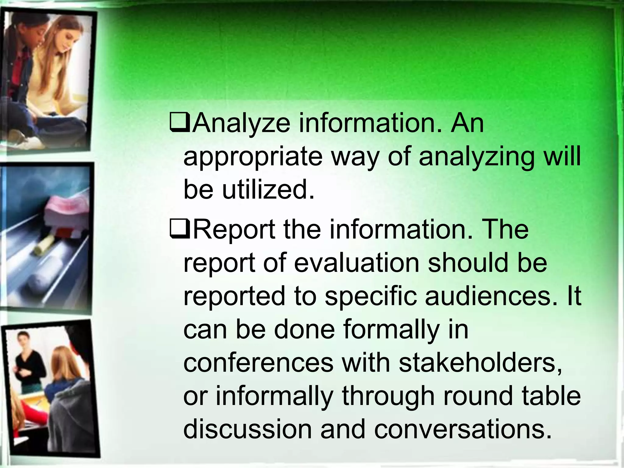 Analyze information. An
appropriate way of analyzing will
be utilized.
Report the information. The
report of evaluation should be
reported to specific audiences. It
can be done formally in
conferences with stakeholders,
or informally through round table
discussion and conversations.
 