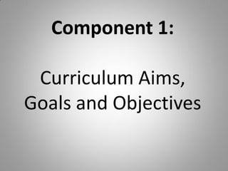Component 1:
Curriculum Aims,
Goals and Objectives
 