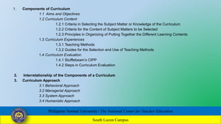 1. Components of Curriculum
1.1 Aims and Objectives
1.2 Curriculum Content
1.2.1 Criteria in Selecting the Subject Matter or Knowledge of the Curriculum
1.2.2 Criteria for the Content of Subject Matters to be Selected
1.2.3 Principles in Organizing of Putting Together the Different Learning Contents
1.3 Curriculum Experiences
1.3.1 Teaching Methods
1.3.2 Guides for the Selection and Use of Teaching Methods
1.4 Curriculum Evaluation
1.4.1 Stufflebeam’s CIPP
1.4.2 Steps in Curriculum Evaluation
2. Interrelationship of the Components of a Curriculum
3. Curriculum Approach
3.1 Behavioral Approach
3.2 Managerial Approach
3.3 System Approach
3.4 Humanistic Approach
Philippine Normal University ǀ The National Center for Teacher Education
South Luzon Campus
 