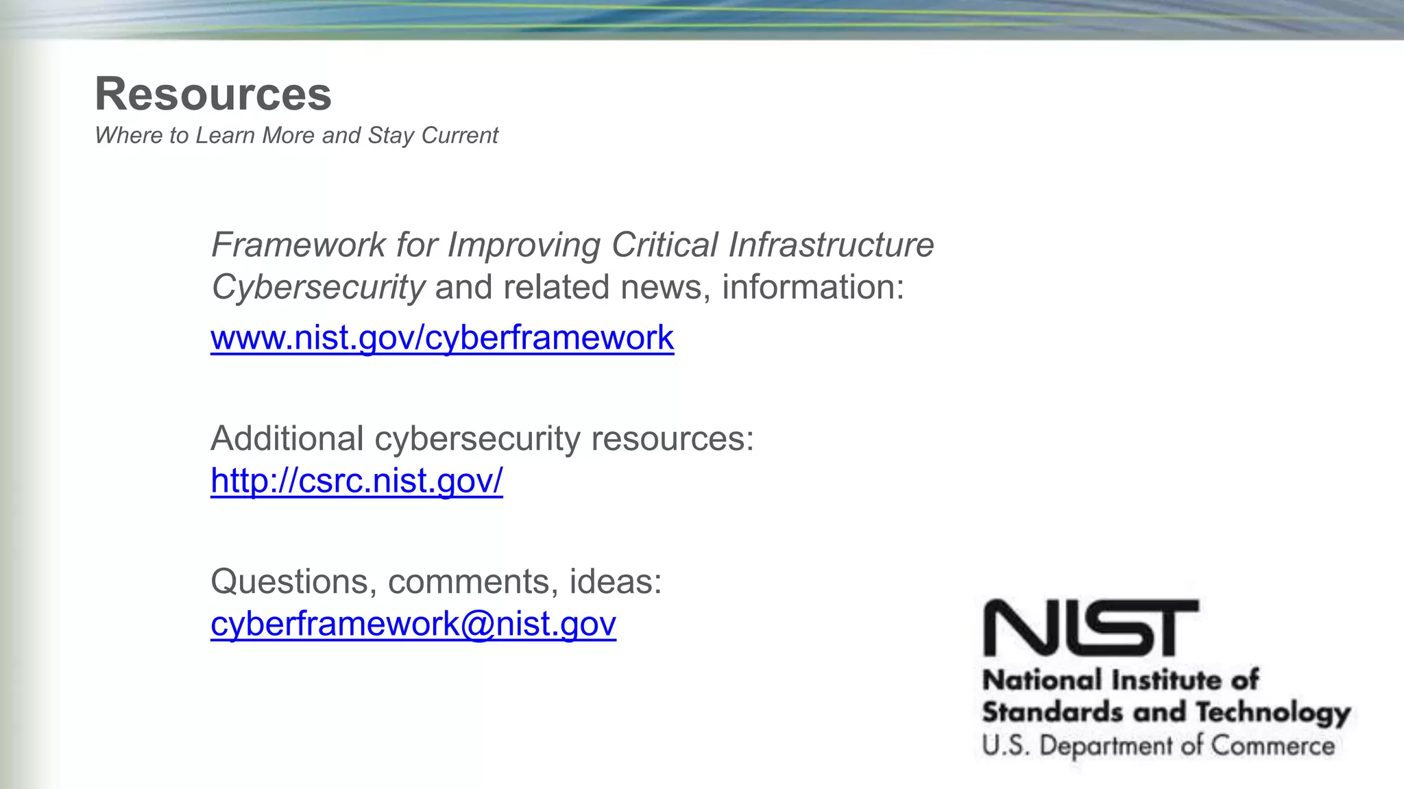 Framework for Improving Critical Infrastructure
Cybersecurity and related news, information:
www.nist.gov/cyberframework
Additional cybersecurity resources:
http://csrc.nist.gov/
Questions, comments, ideas:
cyberframework@nist.gov
Resources
Where to Learn More and Stay Current
 
