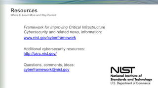 Framework for Improving Critical Infrastructure
Cybersecurity and related news, information:
www.nist.gov/cyberframework
Additional cybersecurity resources:
http://csrc.nist.gov/
Questions, comments, ideas:
cyberframework@nist.gov
Resources
Where to Learn More and Stay Current
 