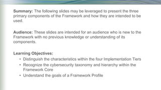 Summary: The following slides may be leveraged to present the three
primary components of the Framework and how they are intended to be
used.
Audience: These slides are intended for an audience who is new to the
Framework with no previous knowledge or understanding of its
components.
Learning Objectives:
• Distinguish the characteristics within the four Implementation Tiers
• Recognize the cybersecurity taxonomy and hierarchy within the
Framework Core
• Understand the goals of a Framework Profile
 