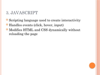 3. JAVASCRIPT
 Scripting language used to create interactivity
 Handles events (click, hover, input)
 Modifies HTML and CSS dynamically without
reloading the page
 