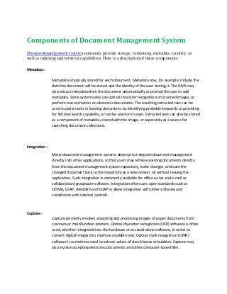 Components of Document Management System
Documentmanagement system commonly provide storage, versioning, metadata, security, as
well as indexing and retrieval capabilities. Here is a description of these components:
Metadata :
Metadata is typically stored for each document. Metadata may, for example, include the
date the document will be stored and the identity of the user storing it. The DMS may
also extract metadata from the document automatically or prompt the user to add
metadata. Some systems also use optical character recognition on scanned images, or
perform text extraction on electronic documents. The resulting extracted text can be
used to assist users in locating documents by identifying probable keywords or providing
for full text search capability, or can be used on its own. Extracted text can also be stored
as a component of metadata, stored with the image, or separately as a source for
searching document collections.
Integration :
Many document management systems attempt to integrate document management
directly into other applications, so that users may retrieve existing documents directly
from the document management system repository, make changes, and save the
changed document back to the repository as a new version, all without leaving the
application. Such integration is commonly available for office suites and e-mail or
collaboration/groupware software. Integration often uses open standards such as
ODMA, LDAP, WebDAV and SOAP to allow integration with other software and
compliance with internal controls.
Capture :
Capture primarily involves accepting and processing images of paper documents from
scanners or multifunction printers. Optical character recognition (OCR) software is often
used, whether integrated into the hardware or as stand-alone software, in order to
convert digital images into machine readable text. Optical mark recognition (OMR)
software is sometimes used to extract values of check-boxes or bubbles. Capture may
also involve accepting electronic documents and other computer-based files.
 