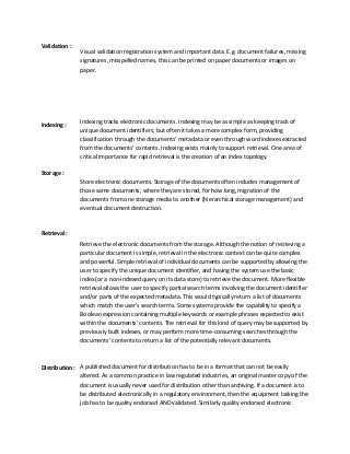 Validation :
Visual validation registration system and important data. E.g. document failures, missing
signatures, misspelled names, this can be printed on paper documents or images on
paper.
Indexing :
Indexing tracks electronic documents. Indexing may be as simple as keeping track of
unique document identifiers; but often it takes a more complex form, providing
classification through the documents’ metadata or even through word indexes extracted
from the documents’ contents. Indexing exists mainly to support retrieval. One area of
critical importance for rapid retrieval is the creation of an index topology.
Storage :
Store electronic documents. Storage of the documents often includes management of
those same documents; where they are stored, for how long, migration of the
documents from one storage media to another (hierarchical storage management) and
eventual document destruction.
Retrieval :
Retrieve the electronic documents from the storage. Although the notion of retrieving a
particular document is simple, retrieval in the electronic context can be quite complex
and powerful. Simple retrieval of individual documents can be supported by allowing the
user to specify the unique document identifier, and having the system use the basic
index (or a non-indexed query on its data store) to retrieve the document. More flexible
retrieval allows the user to specify partial search terms involving the document identifier
and/or parts of the expected metadata. This would typically return a list of documents
which match the user’s search terms. Some systems provide the capability to specify a
Boolean expression containing multiple keywords or example phrases expected to exist
within the documents’ contents. The retrieval for this kind of query may be supported by
previously built indexes, or may perform more time-consuming searches through the
documents’ contents to return a list of the potentially relevant documents.
Distribution : A published document for distribution has to be in a format that can not be easily
altered. As a common practice in law regulated industries, an original master copy of the
document is usually never used for distribution other than archiving. If a document is to
be distributed electronically in a regulatory environment, then the equipment tasking the
job has to be quality endorsed AND validated. Similarly quality endorsed electronic
 