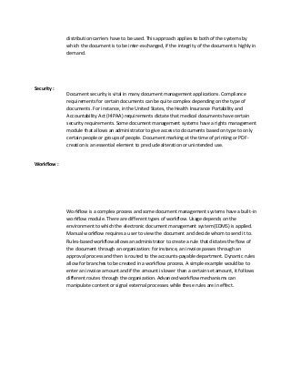 distribution carriers have to be used. This approach applies to both of the systems by
which the document is to be inter-exchanged, if the integrity of the document is highly in
demand.
Security :
Document security is vital in many document management applications. Compliance
requirements for certain documents can be quite complex depending on the type of
documents. For instance, in the United States, the Health Insurance Portability and
Accountability Act (HIPAA) requirements dictate that medical documents have certain
security requirements. Some document management systems have a rights management
module that allows an administrator to give access to documents based on type to only
certain people or groups of people. Document marking at the time of printing or PDF-
creation is an essential element to preclude alteration or unintended use.
Workflow :
Workflow is a complex process and some document management systems have a built-in
workflow module. There are different types of workflow. Usage depends on the
environment to which the electronic document management system (EDMS) is applied.
Manual workflow requires a user to view the document and decide whom to send it to.
Rules-based workflow allows an administrator to create a rule that dictates the flow of
the document through an organization: for instance, an invoice passes through an
approval process and then is routed to the accounts-payable department. Dynamic rules
allow for branches to be created in a workflow process. A simple example would be to
enter an invoice amount and if the amount is lower than a certain set amount, it follows
different routes through the organization. Advanced workflow mechanisms can
manipulate content or signal external processes while these rules are in effect.
 