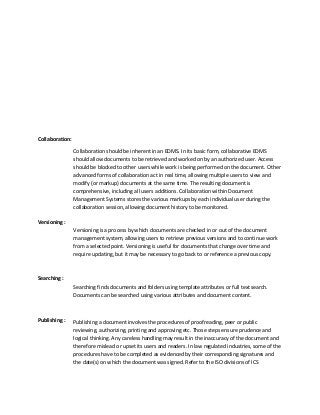 Collaboration:
Collaboration should be inherent in an EDMS. In its basic form, collaborative EDMS
should allow documents to be retrieved and worked on by an authorized user. Access
should be blocked to other users while work is being performed on the document. Other
advanced forms of collaboration act in real time, allowing multiple users to view and
modify (or markup) documents at the same time. The resulting document is
comprehensive, including all users additions. Collaboration within Document
Management Systems stores the various markups by each individual user during the
collaboration session, allowing document history to be monitored.
Versioning :
Versioning is a process by which documents are checked in or out of the document
management system, allowing users to retrieve previous versions and to continue work
from a selected point. Versioning is useful for documents that change over time and
require updating, but it may be necessary to go back to or reference a previous copy.
Searching :
Searching finds documents and folders using template attributes or full text search.
Documents can be searched using various attributes and document content.
Publishing : Publishing a document involves the procedures of proofreading, peer or public
reviewing, authorizing, printing and approving etc. Those steps ensure prudence and
logical thinking. Any careless handling may result in the inaccuracy of the document and
therefore mislead or upset its users and readers. In law regulated industries, some of the
procedures have to be completed as evidenced by their corresponding signatures and
the date(s) on which the document was signed. Refer to the ISO divisions of ICS
 