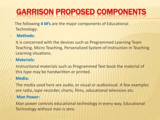 GARRISON PROPOSED COMPONENTS
The following 4 M’s are the major components of Educational
Technology:
 Methods:
It is concerned with the devices such as Programmed Learning Team
Teaching, Micro Teaching, Personalized System of Instruction in Teaching
Learning situations.
 Materials:
Instructional materials such as Programmed Text book the material of
this type may be handwritten or printed.
 Media:
The media used here are audio, or visual or audiovisual. A few examples
are radio, tape recorder, charts, films, educational television etc.
 Man Power:
Man power controls educational technology in every way. Educational
Technology without man is zero.
 