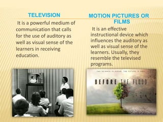 TELEVISION
It is a powerful medium of
communication that calls
for the use of auditory as
well as visual sense of the
learners in receiving
education.
MOTION PICTURES OR
FILMS
It is an effective
instructional device which
influences the auditory as
well as visual sense of the
learners. Usually, they
resemble the televised
programs.
 