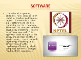 SOFTWARE
 It includes all programes,
principles, rules, text and so on
useful for teaching and learning
process. For example, a video
clip is software and the disk
containing the clip is hardware.
The use of the principles and the
psychology of learning is known
as software approach. This
approach owes its origin to the
behavioral sciences and their
applied aspects concerned with
psychology of learning. It is
directly related to the
psychology of learning, which
comprises behavioral changes
resulting from experiences.
 