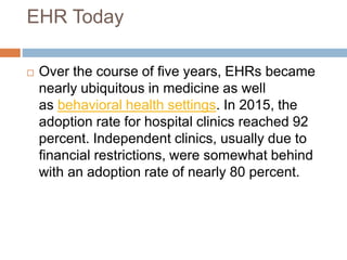EHR Today
 Over the course of five years, EHRs became
nearly ubiquitous in medicine as well
as behavioral health settings. In 2015, the
adoption rate for hospital clinics reached 92
percent. Independent clinics, usually due to
financial restrictions, were somewhat behind
with an adoption rate of nearly 80 percent.
 