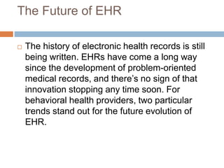 The Future of EHR
 The history of electronic health records is still
being written. EHRs have come a long way
since the development of problem-oriented
medical records, and there’s no sign of that
innovation stopping any time soon. For
behavioral health providers, two particular
trends stand out for the future evolution of
EHR.
 