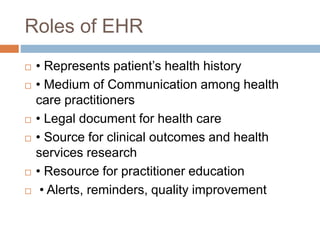 Roles of EHR
 • Represents patient’s health history
 • Medium of Communication among health
care practitioners
 • Legal document for health care
 • Source for clinical outcomes and health
services research
 • Resource for practitioner education
 • Alerts, reminders, quality improvement
 