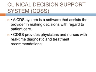 CLINICAL DECISION SUPPORT
SYSTEM (CDSS)
 • A CDS system is a software that assists the
provider in making decisions with regard to
patient care.
 • CDSS provides physicians and nurses with
real-time diagnostic and treatment
recommendations.
 