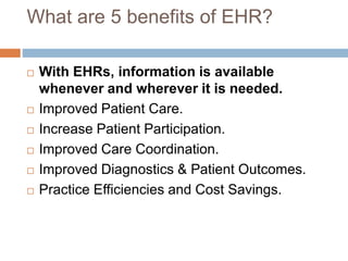 What are 5 benefits of EHR?
 With EHRs, information is available
whenever and wherever it is needed.
 Improved Patient Care.
 Increase Patient Participation.
 Improved Care Coordination.
 Improved Diagnostics & Patient Outcomes.
 Practice Efficiencies and Cost Savings.
 