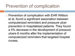 Prevention of complication
 Prevention of complication with EHR Willson
et al, found a significant association between
computerized reminders and pressure ulcer
prevention in hospitalized patients. They found
a 5% decrease in the development of pressure
ulcers 6 months after the implementation of
computerized reminders that targeted hospital
nurses.
 