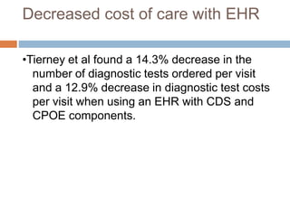 Decreased cost of care with EHR
•Tierney et al found a 14.3% decrease in the
number of diagnostic tests ordered per visit
and a 12.9% decrease in diagnostic test costs
per visit when using an EHR with CDS and
CPOE components.
 