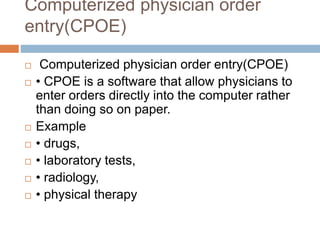 Computerized physician order
entry(CPOE)
 Computerized physician order entry(CPOE)
 • CPOE is a software that allow physicians to
enter orders directly into the computer rather
than doing so on paper.
 Example
 • drugs,
 • laboratory tests,
 • radiology,
 • physical therapy
 