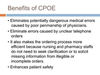 Benefits of CPOE
• Eliminates potentially dangerous medical errors
caused by poor penmanship of physicians.
• Eliminate errors caused by unclear telephone
orders
• It also makes the ordering process more
efficient because nursing and pharmacy staffs
do not need to seek clarification or to solicit
missing information from illegible or
incomplete orders.
• Enhances patient safety
 