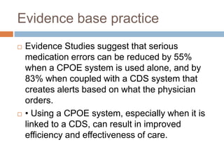 Evidence base practice
 Evidence Studies suggest that serious
medication errors can be reduced by 55%
when a CPOE system is used alone, and by
83% when coupled with a CDS system that
creates alerts based on what the physician
orders.
 • Using a CPOE system, especially when it is
linked to a CDS, can result in improved
efficiency and effectiveness of care.
 