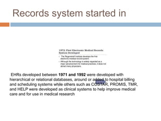 Records system started in
EHRs developed between 1971 and 1992 were developed with
hierarchical or relational databases, around or added to hospital billing
and scheduling systems while others such as COSTAR, PROMIS, TMR,
and HELP were developed as clinical systems to help improve medical
care and for use in medical research
 