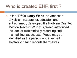 Who is created EHR first ?
 In the 1960s, Larry Weed, an American
physician, researcher, educator, and
entrepreneur, developed the Problem Oriented
Medical Record. With this, Weed introduced
the idea of electronically recording and
maintaining patient data. Weed may be
identified as the person who invented
electronic health records themselves.
 