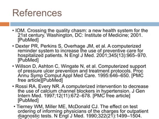 References
• IOM. Crossing the quality chasm: a new health system for the
21st century. Washington, DC: Institute of Medicine; 2001.
[PubMed]
• Dexter PR, Perkins S, Overhage JM, et al. A computerized
reminder system to increase the use of preventive care for
hospitalized patients. N Engl J Med. 2001;345(13):965–970.
[PubMed]
• Willson D, Ashton C, Wingate N, et al. Computerized support
of pressure ulcer prevention and treatment protocols. Proc
Annu Symp Comput Appl Med Care. 1995:646–650. [PMC
free article][PubMed]
• Rossi RA, Every NR. A computerized intervention to decrease
the use of calcium channel blockers in hypertension. J Gen
Intern Med. 1997;12(11):672–678. [PMC free article]
[PubMed]
• Tierney WM, Miller ME, McDonald CJ. The effect on test
ordering of informing physicians of the charges for outpatient
diagnostic tests. N Engl J Med. 1990;322(21):1499–1504.
 